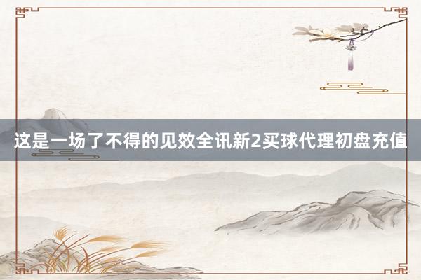 这是一场了不得的见效全讯新2买球代理初盘充值