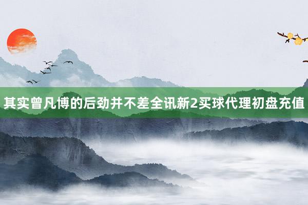 其实曾凡博的后劲并不差全讯新2买球代理初盘充值