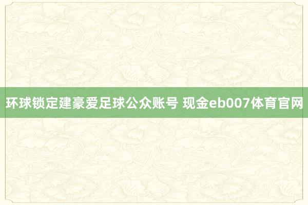 环球锁定建豪爱足球公众账号 现金eb007体育官网