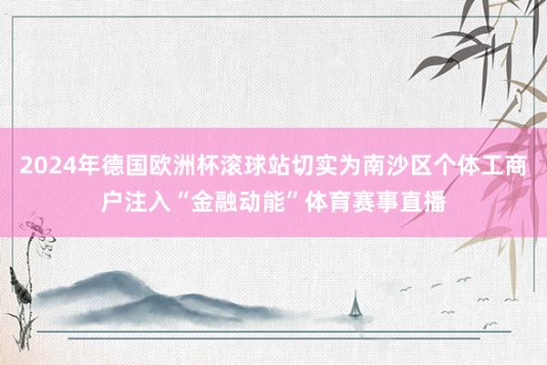 2024年德国欧洲杯滚球站切实为南沙区个体工商户注入“金融动能”体育赛事直播