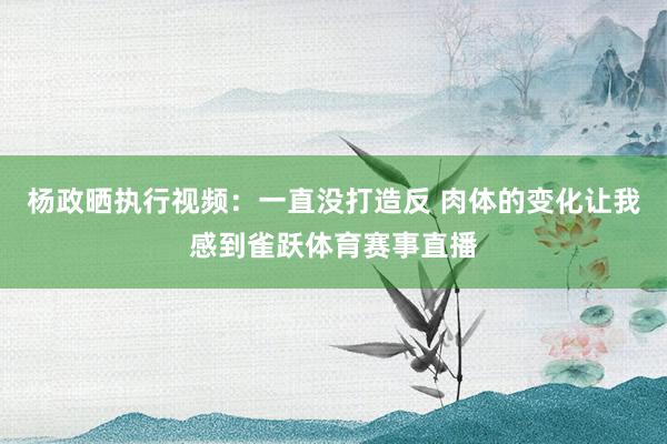 杨政晒执行视频：一直没打造反 肉体的变化让我感到雀跃体育赛事直播