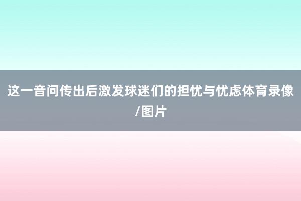 这一音问传出后激发球迷们的担忧与忧虑体育录像/图片