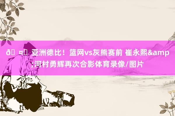 🤝亚洲德比！篮网vs灰熊赛前 崔永熙&河村勇辉再次合影体育录像/图片