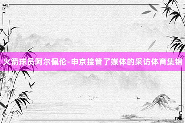 火箭球员阿尔佩伦-申京接管了媒体的采访体育集锦