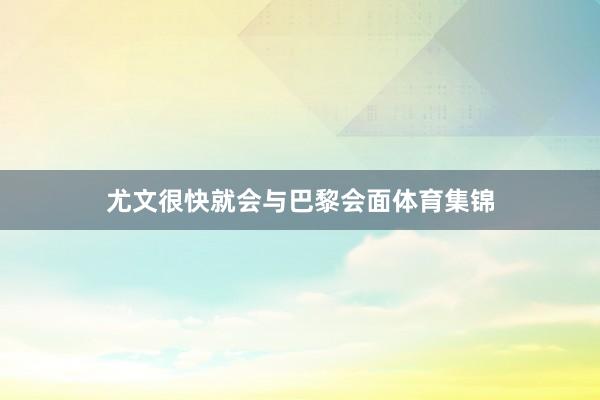 尤文很快就会与巴黎会面体育集锦