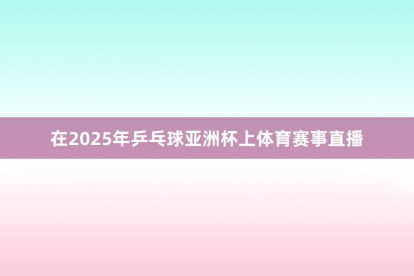 在2025年乒乓球亚洲杯上体育赛事直播