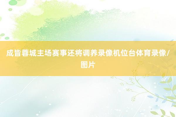 成皆蓉城主场赛事还将调养录像机位台体育录像/图片