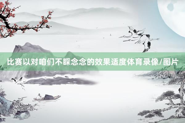 比赛以对咱们不睬念念的效果适度体育录像/图片