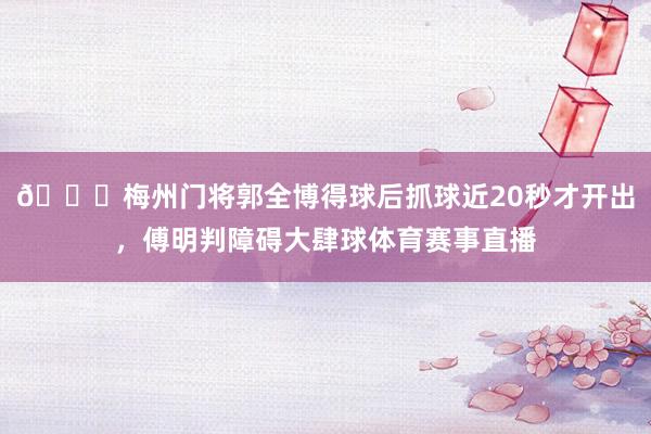 😅梅州门将郭全博得球后抓球近20秒才开出，傅明判障碍大肆球体育赛事直播