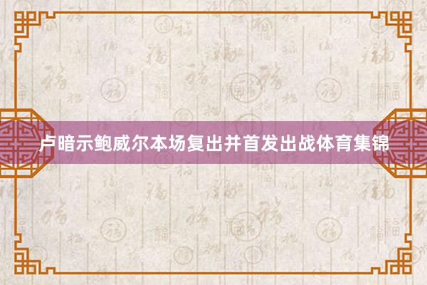 卢暗示鲍威尔本场复出并首发出战体育集锦