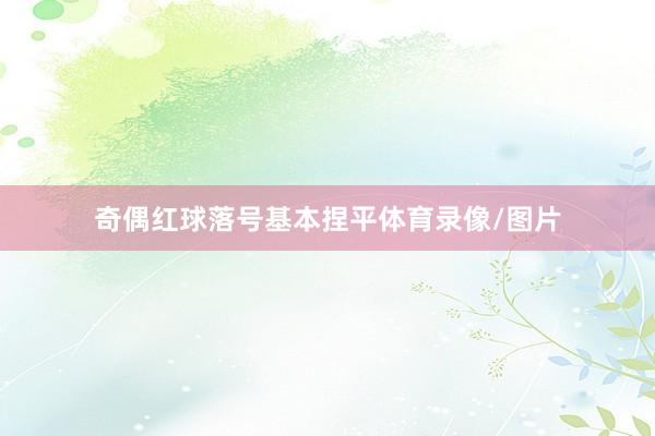 奇偶红球落号基本捏平体育录像/图片
