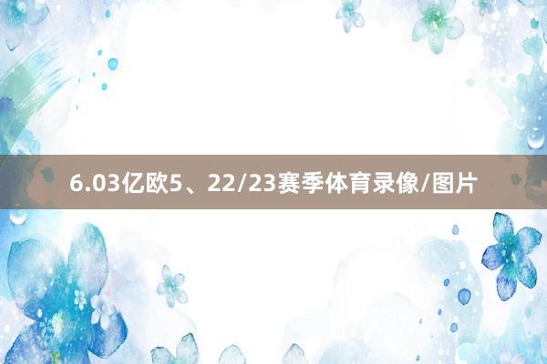6.03亿欧5、22/23赛季体育录像/图片
